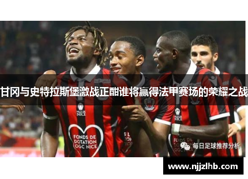 甘冈与史特拉斯堡激战正酣谁将赢得法甲赛场的荣耀之战
